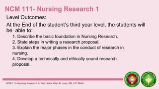 Level Outcomes:
At the End of the student’s third year level, the students will
be able to:
1. Describe the basic foundation in Nursing Research.
2. State steps in writing a research proposal.
3. Explain the major phases in the conduct of research in
nursing.
4. Develop a technically and ethically sound research
proposal.
NCM 111- Nursing Research 1- Prof. Mark Allan B. Juan, RN, LPT MAN
 