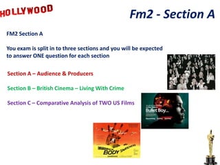 Fm2 - Section A
FM2 Section A

You exam is split in to three sections and you will be expected
to answer ONE question for each section

Section A – Audience & Producers

Section B – British Cinema – Living With Crime

Section C – Comparative Analysis of TWO US Films
 