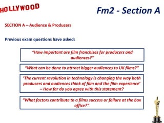 Fm2 - Section A
SECTION A – Audience & Producers


Previous exam questions have asked:

             “How important are film franchises for producers and
                                audiences?”

         “What can be done to attract bigger audiences to UK films?”

        ‘The current revolution in technology is changing the way both
        producers and audiences think of film and the film experience’
                 – How far do you agree with this statement?

        “What factors contribute to a films success or failure at the box
                                   office?”
 