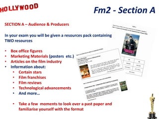 Fm2 - Section A
SECTION A – Audience & Producers

In your exam you will be given a resources pack containing
TWO resources

•   Box office figures
•   Marketing Materials (posters etc.)
•   Articles on the film industry
•   Information about:
     • Certain stars
     • Film franchises
     • Film reviews
     • Technological advancements
     • And more…

     • Take a few moments to look over a past paper and
       familiarise yourself with the format
 