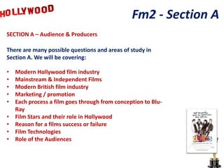 Fm2 - Section A
SECTION A – Audience & Producers

There are many possible questions and areas of study in
Section A. We will be covering:

•   Modern Hollywood film industry
•   Mainstream & Independent Films
•   Modern British film industry
•   Marketing / promotion
•   Each process a film goes through from conception to Blu-
    Ray
•   Film Stars and their role in Hollywood
•   Reason for a films success or failure
•   Film Technologies
•   Role of the Audiences
 