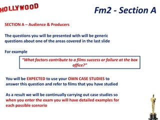 Fm2 - Section A
SECTION A – Audience & Producers

The questions you will be presented with will be generic
questions about one of the areas covered in the last slide

For example
         “What factors contribute to a films success or failure at the box
                                    office?”


You will be EXPECTED to use your OWN CASE STUDIES to
answer this question and refer to films that you have studied

As a result we will be continually carrying out case studies so
when you enter the exam you will have detailed examples for
each possible scenario
 