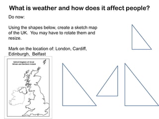What is weather and how does it affect people?
Do now:
Using the shapes below, create a sketch map
of the UK. You may have to rotate them and
resize.
Mark on the location of: London, Cardiff,
Edinburgh, Belfast

 