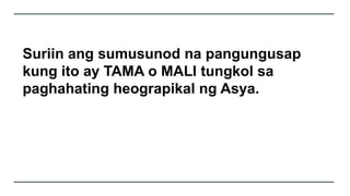 Suriin ang sumusunod na pangungusap
kung ito ay TAMA o MALI tungkol sa
paghahating heograpikal ng Asya.
 