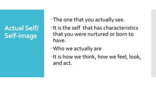 Actual Self/
Self-image
The one that you actually see.
It is the self that has characteristics
that you were nurtured or born to
have.
Who we actually are
It is how we think, how we feel, look,
and act.
 