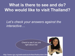 What is there to see and do?
Who would like to visit Thailand?
Let’s check your answers against the
interactive…
Check to see if you are
right about me!
http://www.rgs.org/webcasts/activities/thaitourism.html
 