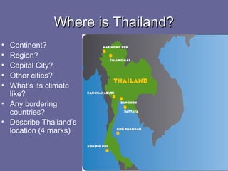 Where is Thailand?Where is Thailand?
• Continent?
• Region?
• Capital City?
• Other cities?
• What’s its climate
like?
• Any bordering
countries?
• Describe Thailand’s
location (4 marks)
 
