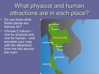 What physical and humanWhat physical and human
attractions are in each place?attractions are in each place?
• Do you know what
these places are
famous for?
• Choose 2 colours –
one for physical and
one for human – and
annotate your map
with the attractions
from the info around
the room
 