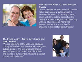 Vladamir and Alena, 42, from Moscow,
Russia
“It was cheaper for us to fly out of London
rather than Moscow. When we get to
Thailand we want to do nothing but eat,
sleep and drink under a parasol on the
beach. The most energetic part of our day
will be a Thai massage. Alena has
insisted that we fit in some time for
shopping in the last few days, though.”
The Evans family – Tanya, Dave Sasha and
Jack, Swindon
“We are splashing at this year on a package
holiday to Thailand, the first time we have gone
outside Europe. The last two summers we
went to Spain but it rained most of the time,
and friends of ours say that Thailand is a great
place for all the family.”
 