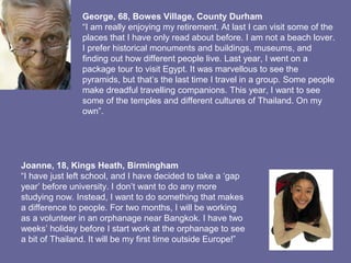 George, 68, Bowes Village, County Durham
“I am really enjoying my retirement. At last I can visit some of the
places that I have only read about before. I am not a beach lover.
I prefer historical monuments and buildings, museums, and
finding out how different people live. Last year, I went on a
package tour to visit Egypt. It was marvellous to see the
pyramids, but that’s the last time I travel in a group. Some people
make dreadful travelling companions. This year, I want to see
some of the temples and different cultures of Thailand. On my
own”.
Joanne, 18, Kings Heath, Birmingham
“I have just left school, and I have decided to take a ‘gap
year’ before university. I don’t want to do any more
studying now. Instead, I want to do something that makes
a difference to people. For two months, I will be working
as a volunteer in an orphanage near Bangkok. I have two
weeks’ holiday before I start work at the orphanage to see
a bit of Thailand. It will be my first time outside Europe!”
 
