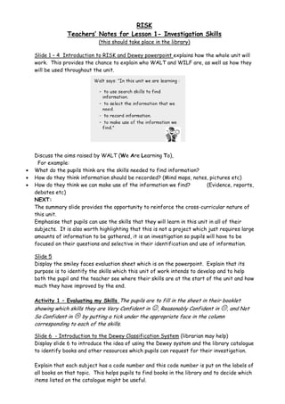 RISK
                 Teachers’ Notes for Lesson 1- Investigation Skills
                               (this should take place in the library)

    Slide 1 – 4 Introduction to RISK and Dewey powerpoint explains how the whole unit will
    work. This provides the chance to explain who WALT and WILF are, as well as how they
    will be used throughout the unit.




    Discuss the aims raised by WALT (We Are Learning To),
     For example:
•   What do the pupils think are the skills needed to find information?
•   How do they think information should be recorded? (Mind maps, notes, pictures etc)
•   How do they think we can make use of the information we find?             (Evidence, reports,
    debates etc)
    NEXT:
    The summary slide provides the opportunity to reinforce the cross-curricular nature of
    this unit.
    Emphasise that pupils can use the skills that they will learn in this unit in all of their
    subjects. It is also worth highlighting that this is not a project which just requires large
    amounts of information to be gathered, it is an investigation so pupils will have to be
    focused on their questions and selective in their identification and use of information.

    Slide 5
    Display the smiley faces evaluation sheet which is on the powerpoint. Explain that its
    purpose is to identify the skills which this unit of work intends to develop and to help
    both the pupil and the teacher see where their skills are at the start of the unit and how
    much they have improved by the end.

    Activity 1 – Evaluating my Skills The pupils are to fill in the sheet in their booklet
    showing which skills they are Very Confident in ☺, Reasonably Confident in , and Not
    So Confident in     by putting a tick under the appropriate face in the column
    corresponding to each of the skills.

    Slide 6 - Introduction to the Dewey Classification System (librarian may help)
    Display slide 6 to introduce the idea of using the Dewey system and the library catalogue
    to identify books and other resources which pupils can request for their investigation.

    Explain that each subject has a code number and this code number is put on the labels of
    all books on that topic. This helps pupils to find books in the library and to decide which
    items listed on the catalogue might be useful.
 