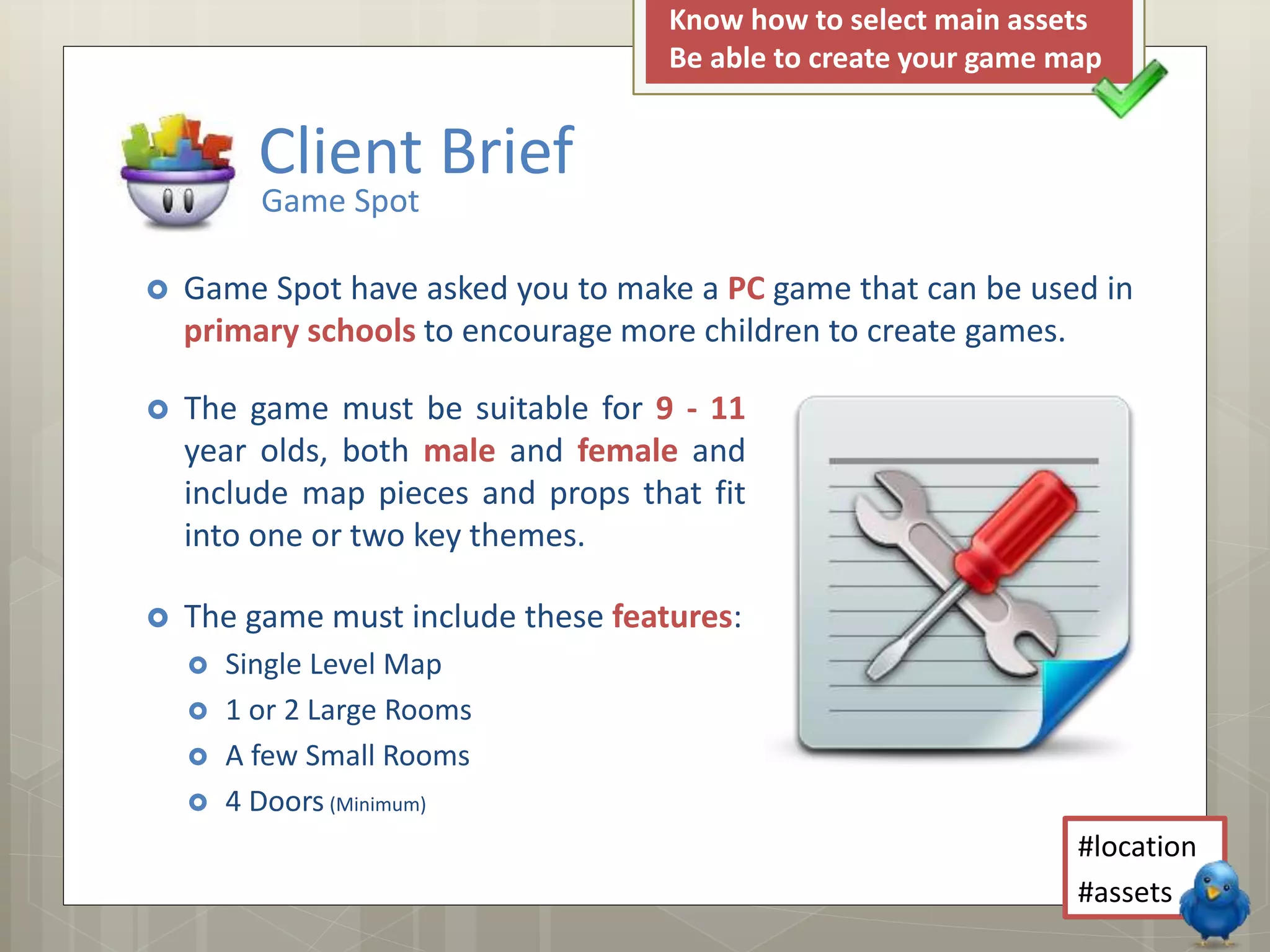  The game must be suitable for 9 - 11
year olds, both male and female and
include map pieces and props that fit
into one or two key themes.
 The game must include these features:
 Single Level Map
 1 or 2 Large Rooms
 A few Small Rooms
 4 Doors (Minimum)
Client Brief
Game Spot
 Game Spot have asked you to make a PC game that can be used in
primary schools to encourage more children to create games.
#location
#assets
Know how to select main assets
Be able to create your game map
 