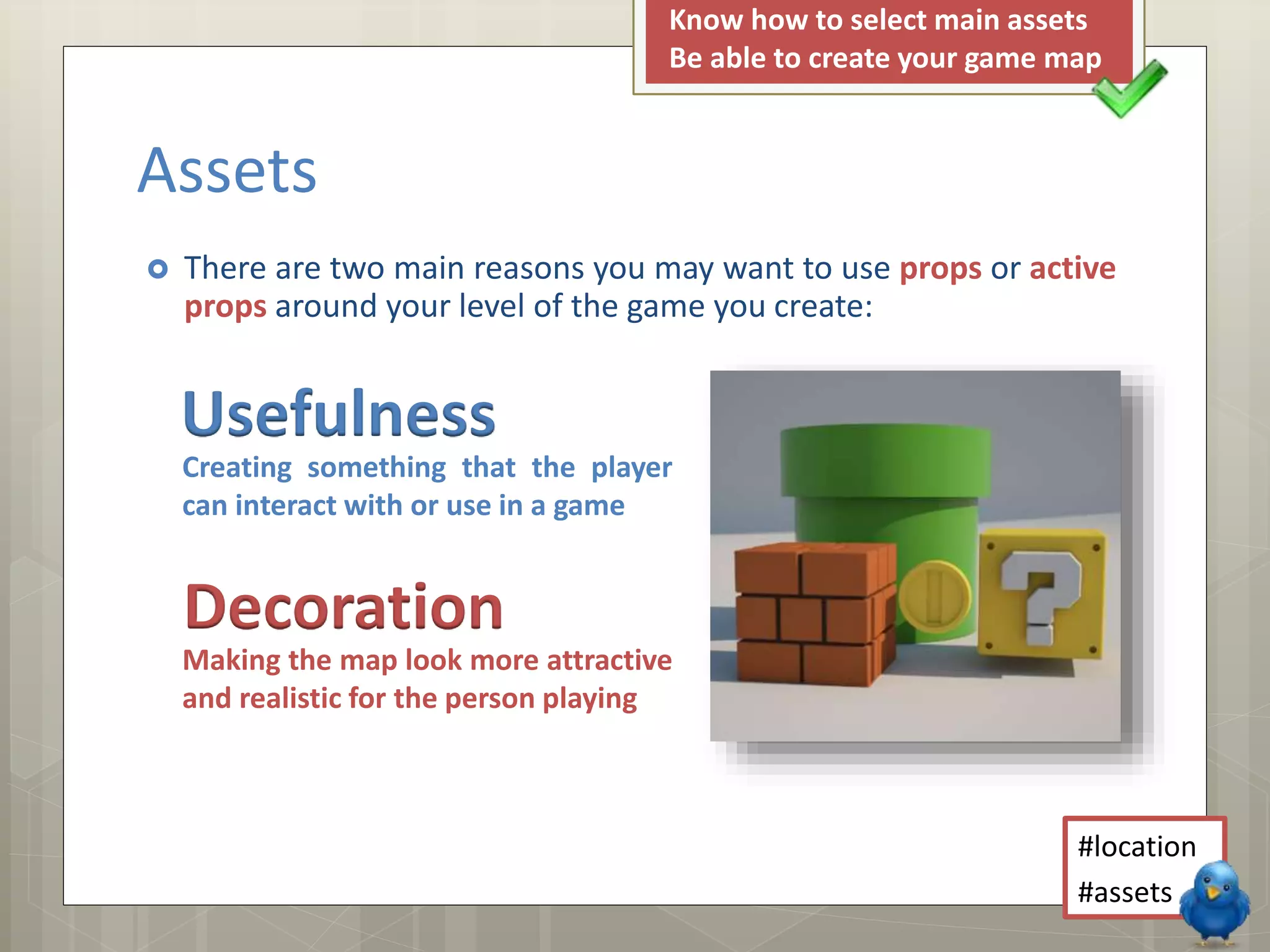  There are two main reasons you may want to use props or active
props around your level of the game you create:
Assets
Usefulness
Decoration
Creating something that the player
can interact with or use in a game
Making the map look more attractive
and realistic for the person playing
#location
#assets
Know how to select main assets
Be able to create your game map
 