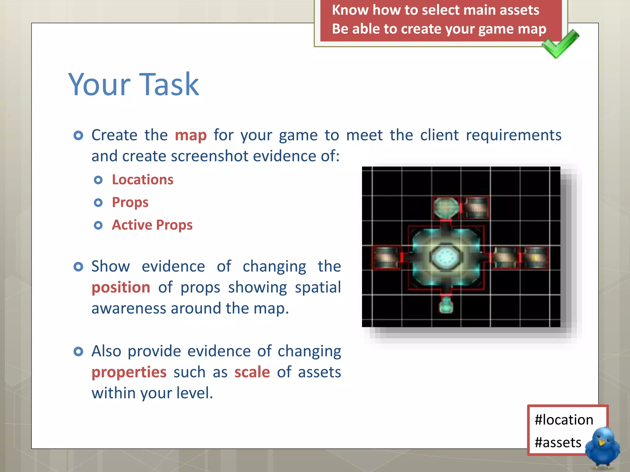  Create the map for your game to meet the client requirements
and create screenshot evidence of:
 Locations
 Props
 Active Props
Your Task
 Show evidence of changing the
position of props showing spatial
awareness around the map.
 Also provide evidence of changing
properties such as scale of assets
within your level.
#location
#assets
Know how to select main assets
Be able to create your game map
 
