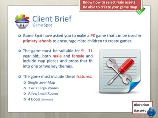  The game must be suitable for 9 - 11
year olds, both male and female and
include map pieces and props that fit
into one or two key themes.
 The game must include these features:
 Single Level Map
 1 or 2 Large Rooms
 A few Small Rooms
 4 Doors (Minimum)
Client Brief
Game Spot
 Game Spot have asked you to make a PC game that can be used in
primary schools to encourage more children to create games.
#location
#assets
Know how to select main assets
Be able to create your game map
 