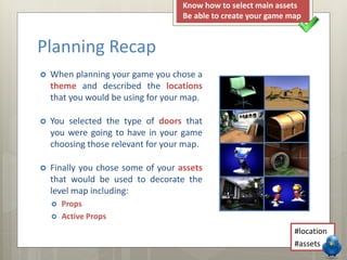  When planning your game you chose a
theme and described the locations
that you would be using for your map.
 You selected the type of doors that
you were going to have in your game
choosing those relevant for your map.
 Finally you chose some of your assets
that would be used to decorate the
level map including:
 Props
 Active Props
Planning Recap
#location
#assets
Know how to select main assets
Be able to create your game map
 