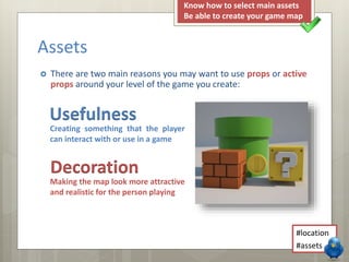  There are two main reasons you may want to use props or active
props around your level of the game you create:
Assets
Usefulness
Decoration
Creating something that the player
can interact with or use in a game
Making the map look more attractive
and realistic for the person playing
#location
#assets
Know how to select main assets
Be able to create your game map
 