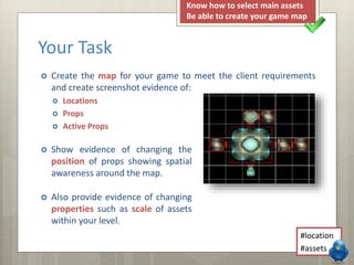  Create the map for your game to meet the client requirements
and create screenshot evidence of:
 Locations
 Props
 Active Props
Your Task
 Show evidence of changing the
position of props showing spatial
awareness around the map.
 Also provide evidence of changing
properties such as scale of assets
within your level.
#location
#assets
Know how to select main assets
Be able to create your game map
 