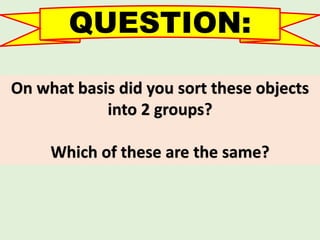 QUESTION:
On what basis did you sort these objects
into 2 groups?
Which of these are the same?
 
