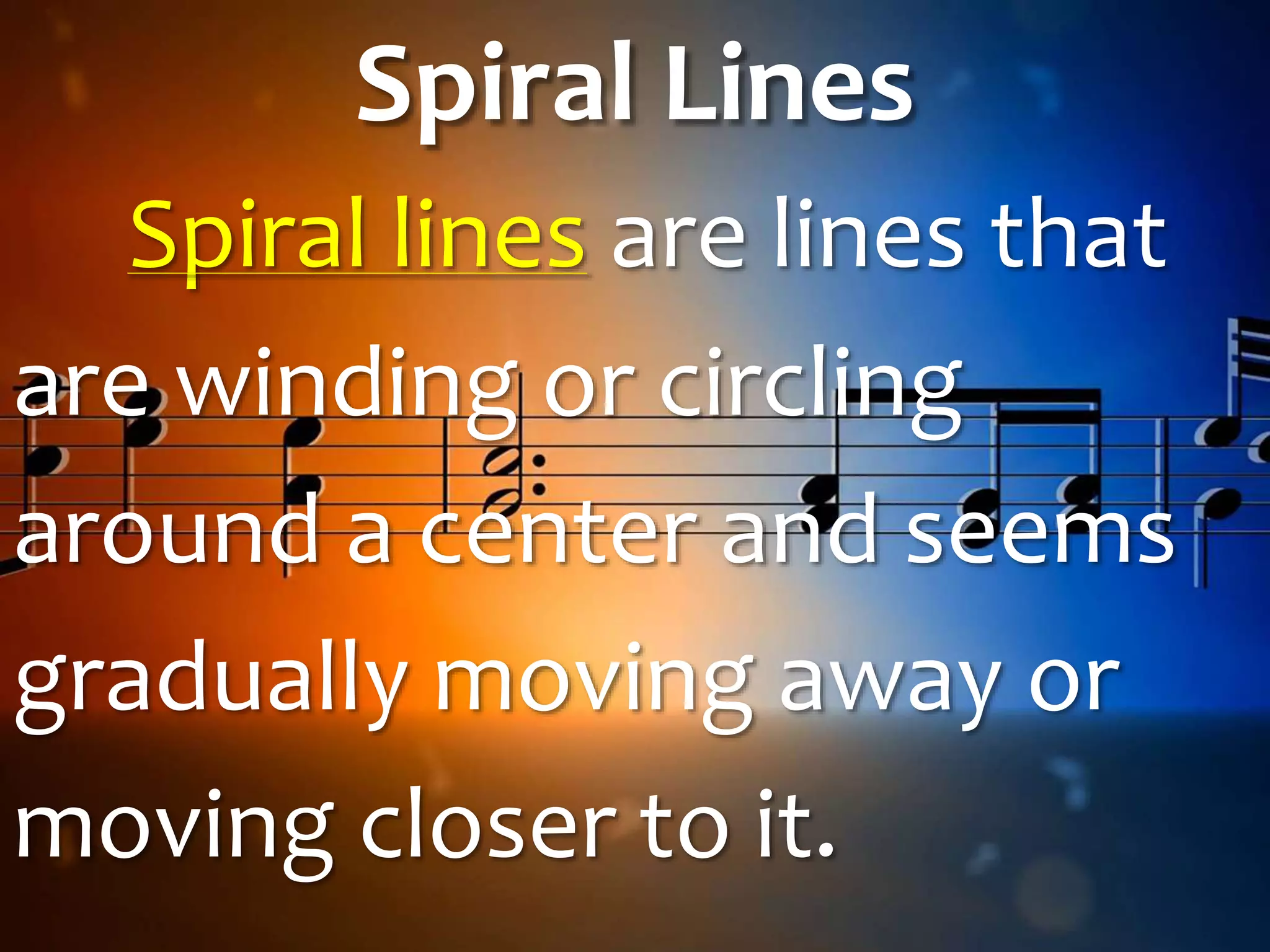 Spiral Lines
Spiral lines are lines that
are winding or circling
around a center and seems
gradually moving away or
moving closer to it.
 
