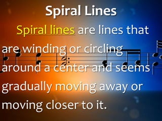 Spiral Lines
Spiral lines are lines that
are winding or circling
around a center and seems
gradually moving away or
moving closer to it.
 