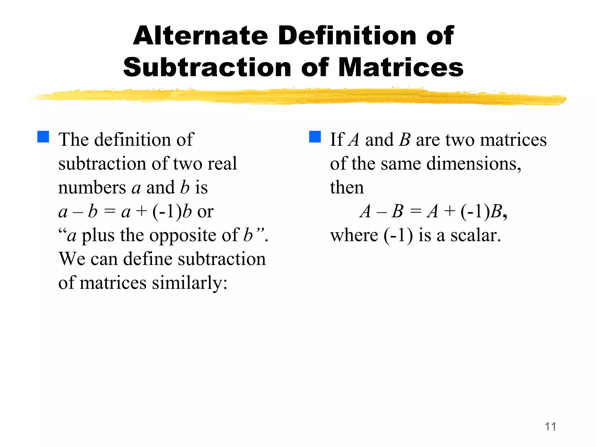 11
Alternate Definition of
Subtraction of Matrices
 The definition of
subtraction of two real
numbers a and b is
a – b = a + (-1)b or
“a plus the opposite of b”.
We can define subtraction
of matrices similarly:
 If A and B are two matrices
of the same dimensions,
then
A – B = A + (-1)B,
where (-1) is a scalar.
 