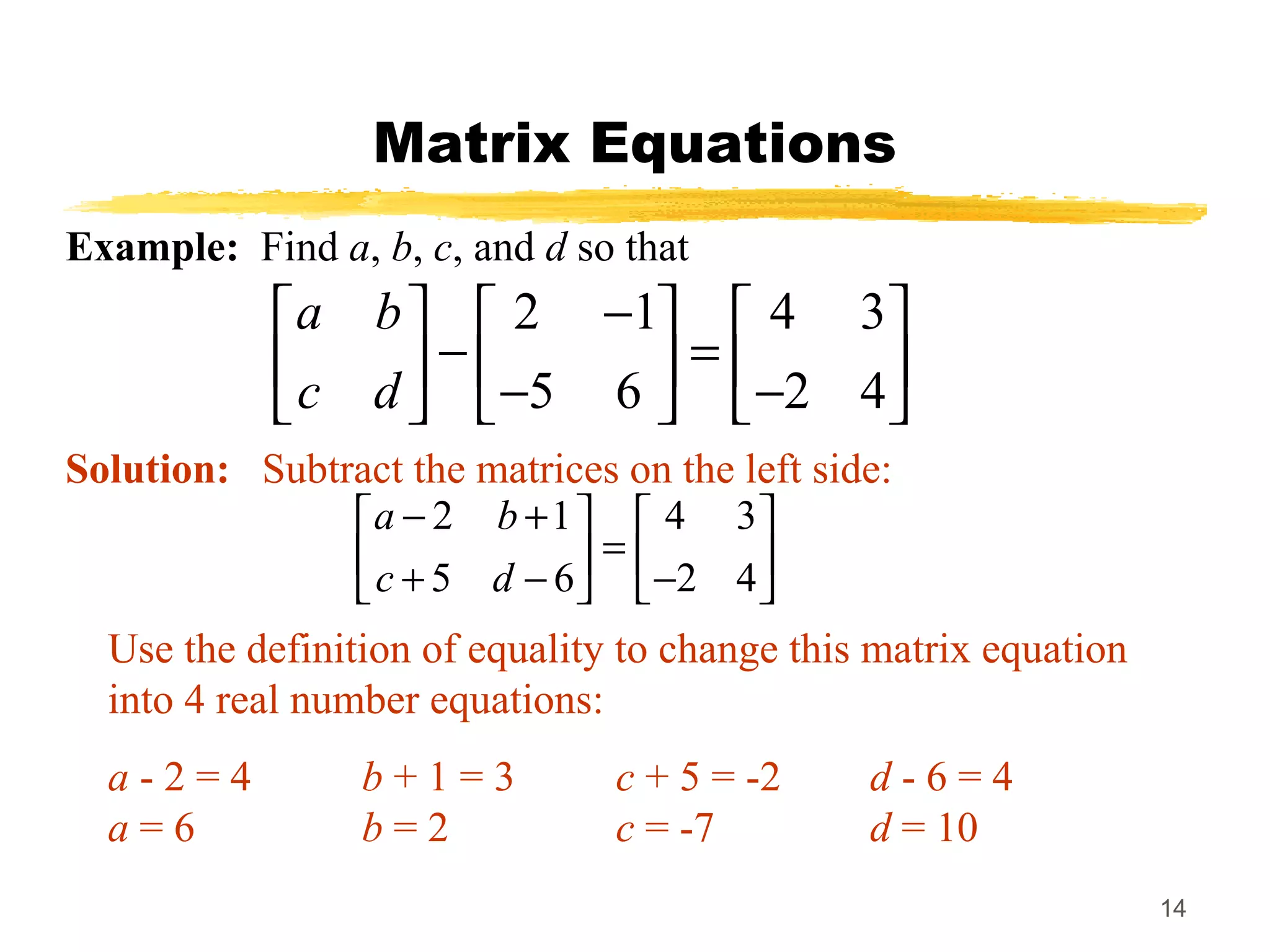 14
Matrix Equations
Example: Find a, b, c, and d so that
2 1 4 3
5 6 2 4
a b
c d
−     
− =     − −     
Solution: Subtract the matrices on the left side:
2 1 4 3
5 6 2 4
a b
c d
− +   
=   + − −   
Use the definition of equality to change this matrix equation
into 4 real number equations:
a - 2 = 4 b + 1 = 3 c + 5 = -2 d - 6 = 4
a = 6 b = 2 c = -7 d = 10
 