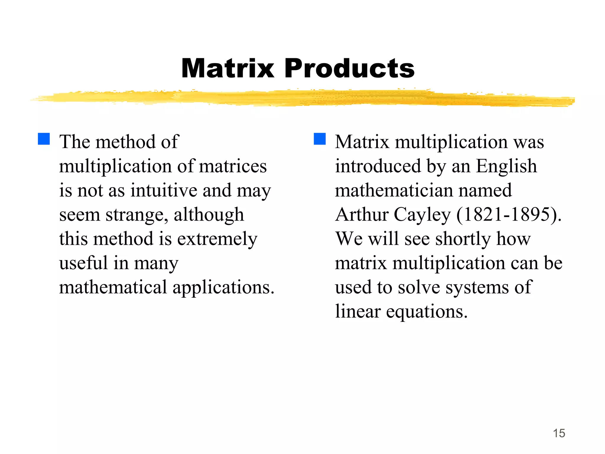 15
Matrix Products
 The method of
multiplication of matrices
is not as intuitive and may
seem strange, although
this method is extremely
useful in many
mathematical applications.
 Matrix multiplication was
introduced by an English
mathematician named
Arthur Cayley (1821-1895).
We will see shortly how
matrix multiplication can be
used to solve systems of
linear equations.
 
