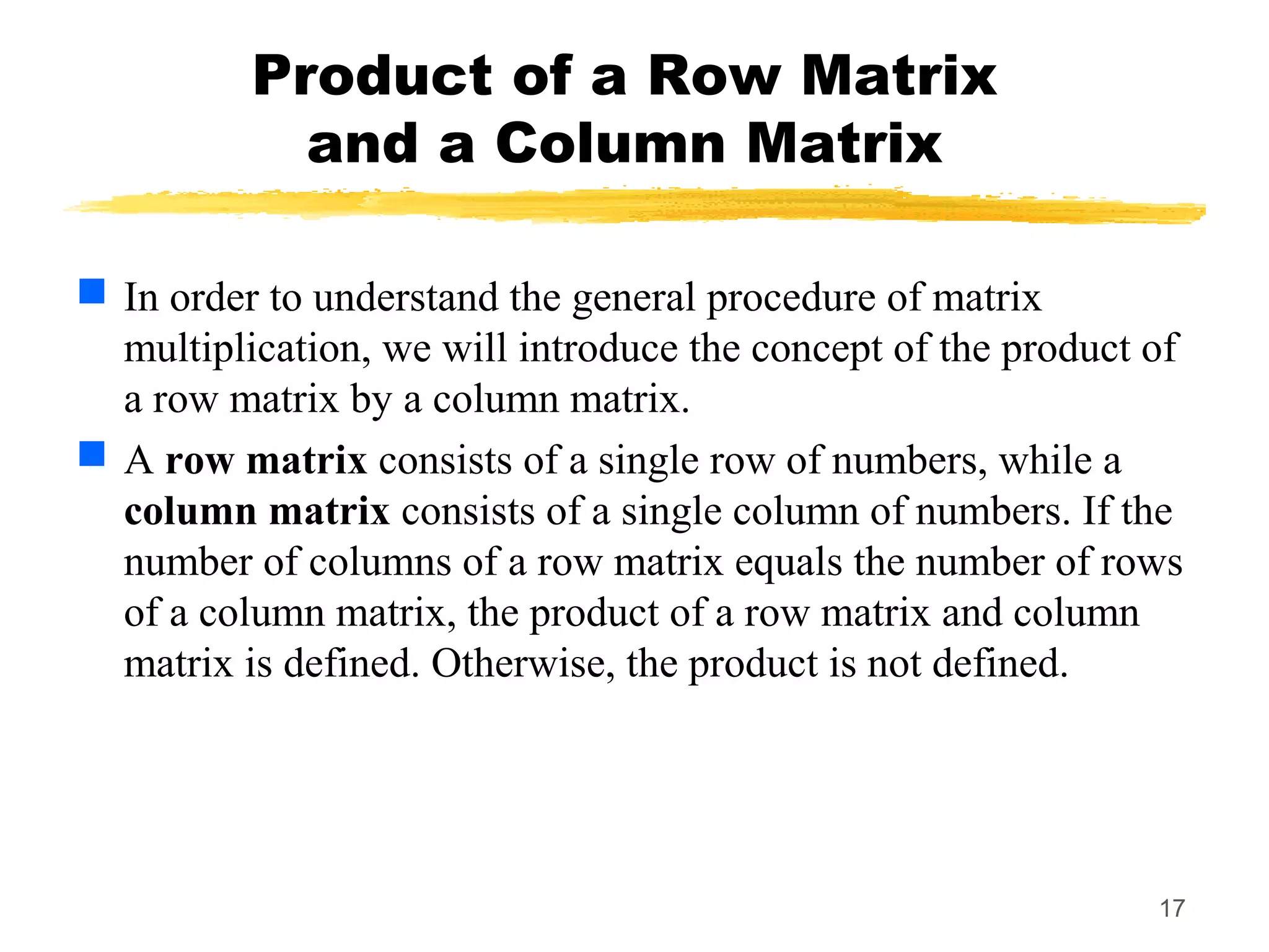 17
Product of a Row Matrix
and a Column Matrix
 In order to understand the general procedure of matrix
multiplication, we will introduce the concept of the product of
a row matrix by a column matrix.
 A row matrix consists of a single row of numbers, while a
column matrix consists of a single column of numbers. If the
number of columns of a row matrix equals the number of rows
of a column matrix, the product of a row matrix and column
matrix is defined. Otherwise, the product is not defined.
 