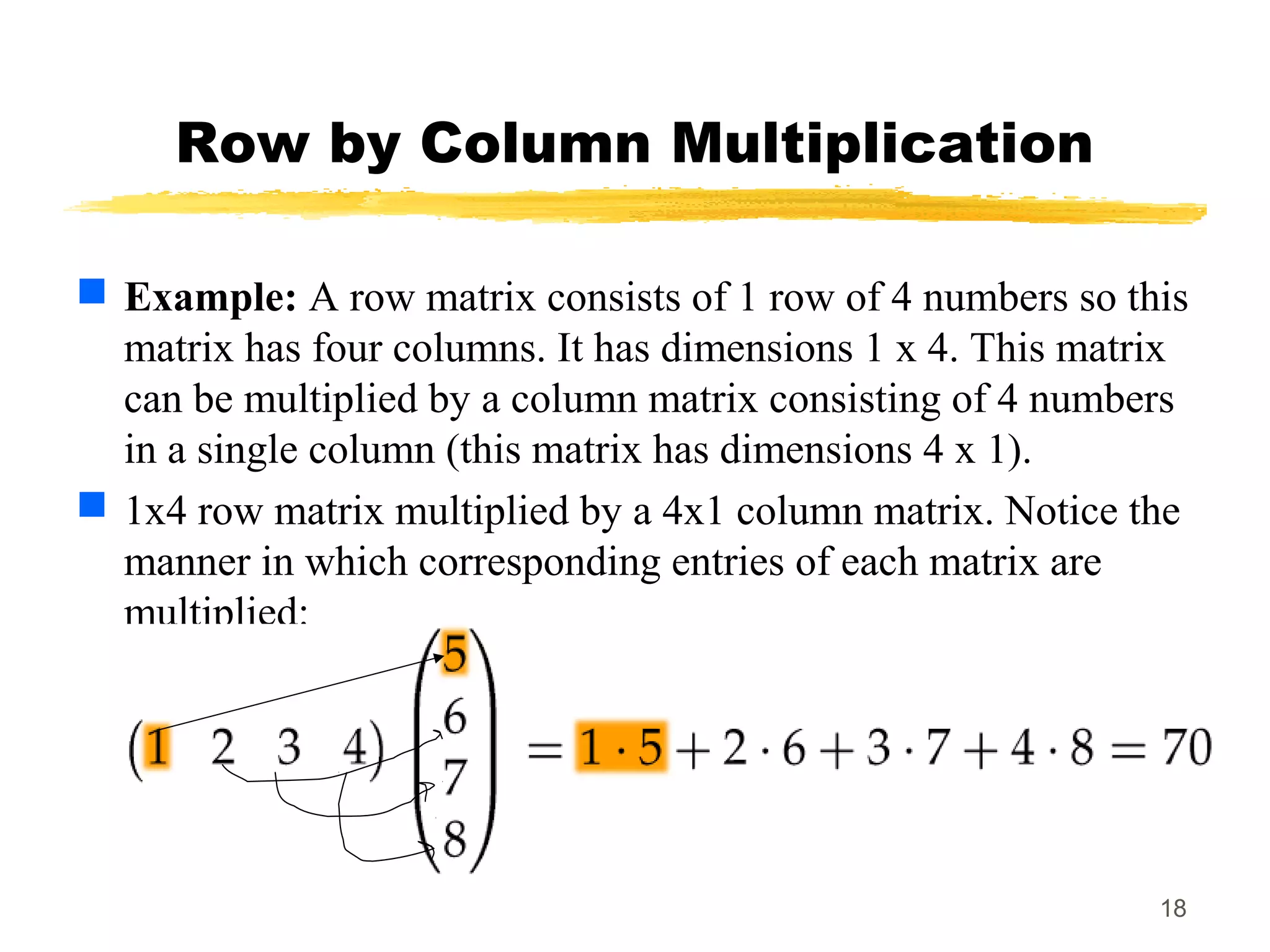 18
Row by Column Multiplication
 Example: A row matrix consists of 1 row of 4 numbers so this
matrix has four columns. It has dimensions 1 x 4. This matrix
can be multiplied by a column matrix consisting of 4 numbers
in a single column (this matrix has dimensions 4 x 1).
 1x4 row matrix multiplied by a 4x1 column matrix. Notice the
manner in which corresponding entries of each matrix are
multiplied:
 