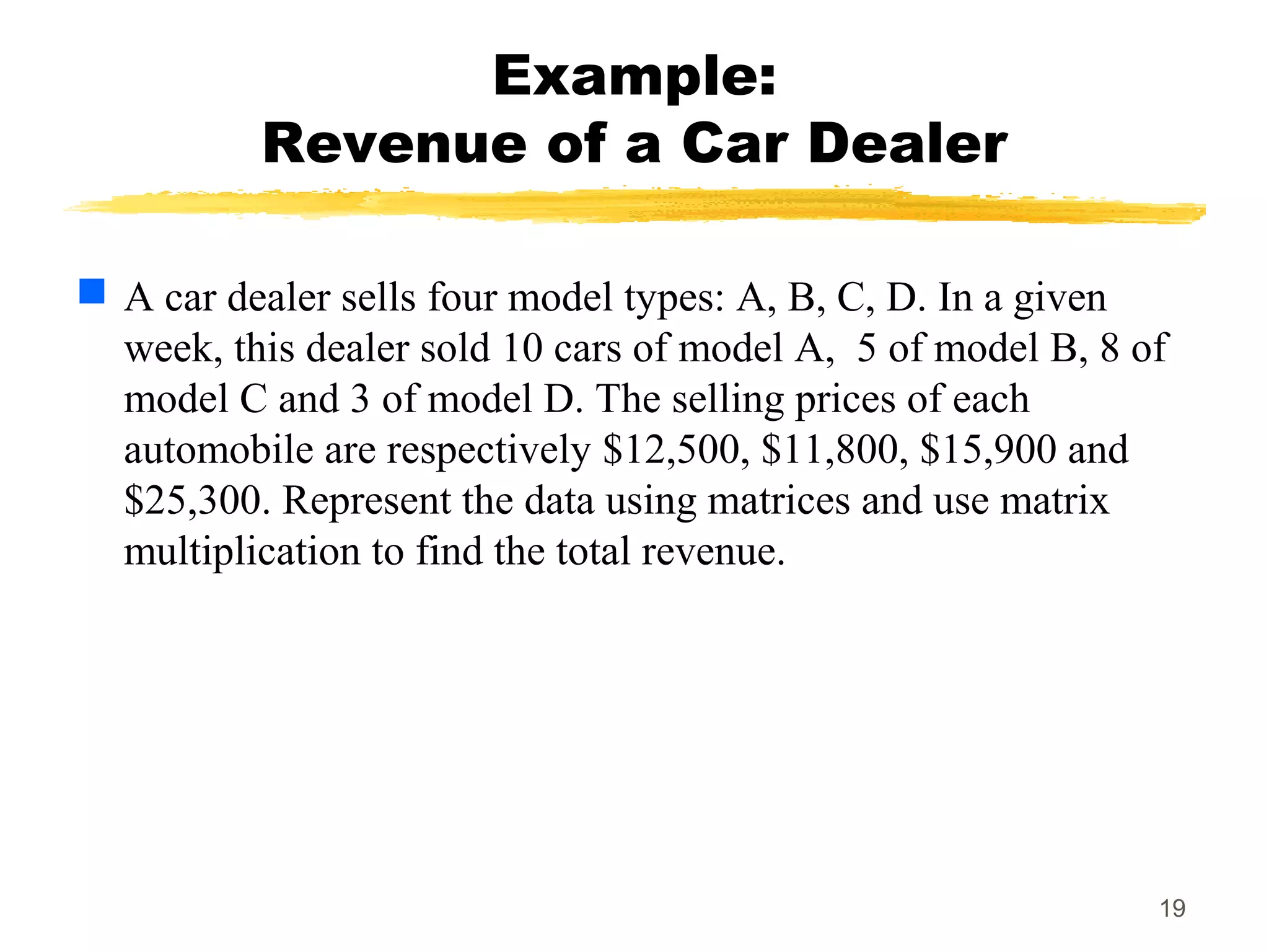19
Example:
Revenue of a Car Dealer
 A car dealer sells four model types: A, B, C, D. In a given
week, this dealer sold 10 cars of model A, 5 of model B, 8 of
model C and 3 of model D. The selling prices of each
automobile are respectively $12,500, $11,800, $15,900 and
$25,300. Represent the data using matrices and use matrix
multiplication to find the total revenue.
 