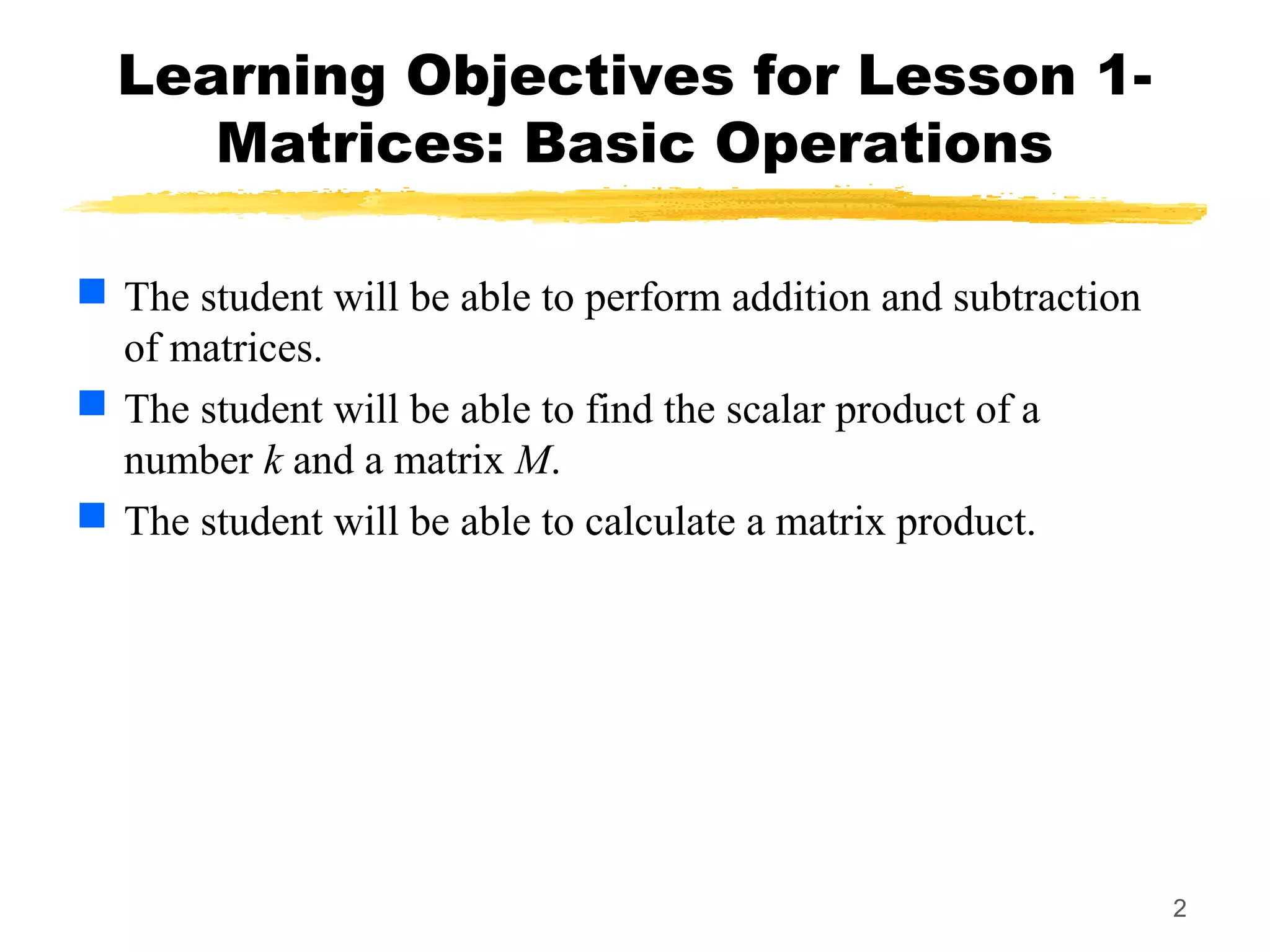 2
Learning Objectives for Lesson 1-
Matrices: Basic Operations
 The student will be able to perform addition and subtraction
of matrices.
 The student will be able to find the scalar product of a
number k and a matrix M.
 The student will be able to calculate a matrix product.
 