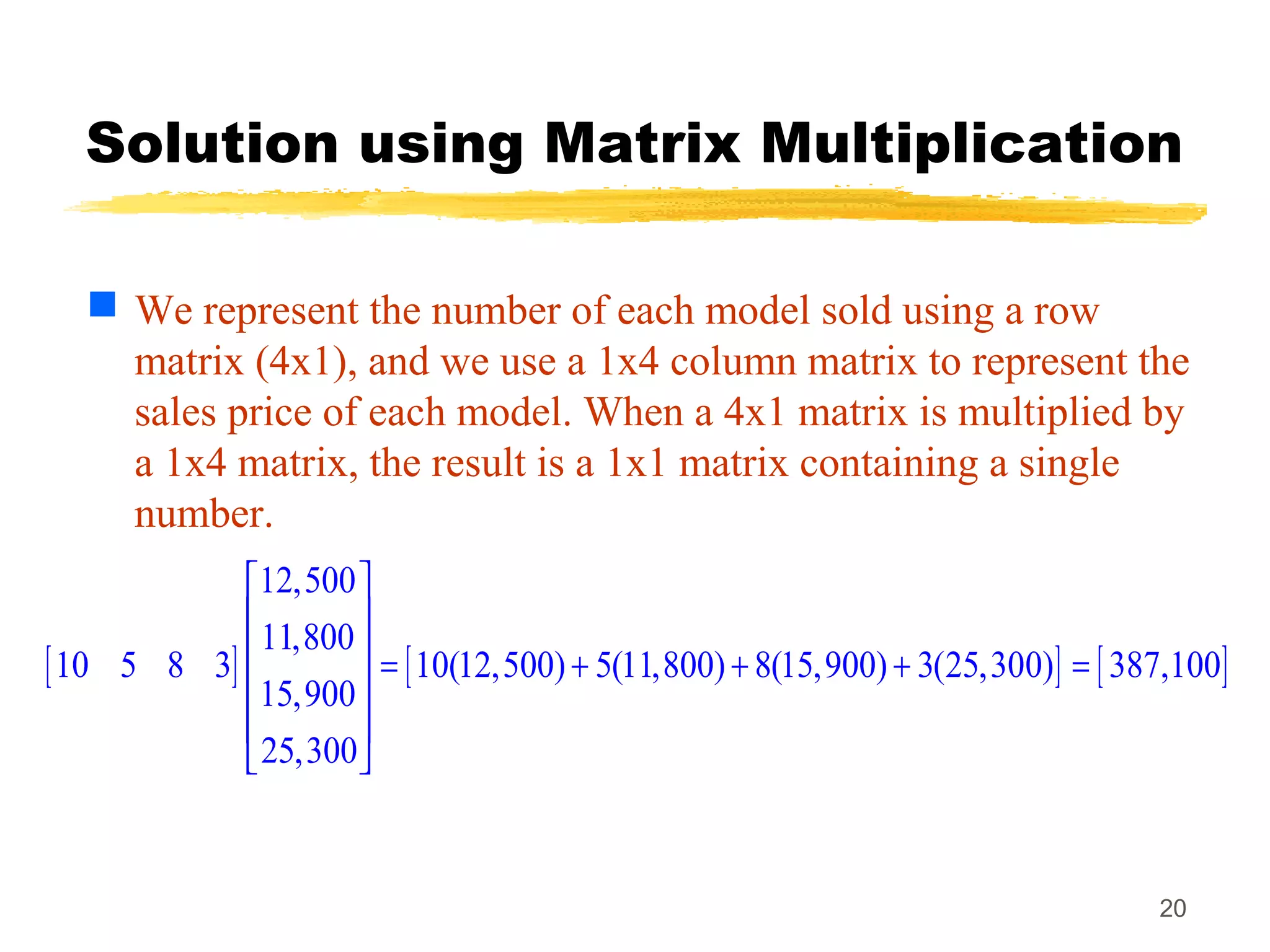 20
Solution using Matrix Multiplication
 We represent the number of each model sold using a row
matrix (4x1), and we use a 1x4 column matrix to represent the
sales price of each model. When a 4x1 matrix is multiplied by
a 1x4 matrix, the result is a 1x1 matrix containing a single
number.
[ ] [ ] [ ]
12,500
11,800
10 5 8 3 10(12,500) 5(11,800) 8(15,900) 3(25,300) 387,100
15,900
25,300
 
 
  = + + + =
 
 
 
 