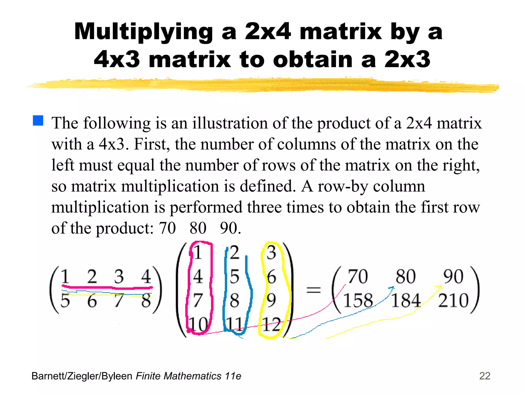 Barnett/Ziegler/Byleen Finite Mathematics 11e 22
Multiplying a 2x4 matrix by a
4x3 matrix to obtain a 2x3
 The following is an illustration of the product of a 2x4 matrix
with a 4x3. First, the number of columns of the matrix on the
left must equal the number of rows of the matrix on the right,
so matrix multiplication is defined. A row-by column
multiplication is performed three times to obtain the first row
of the product: 70 80 90.
 