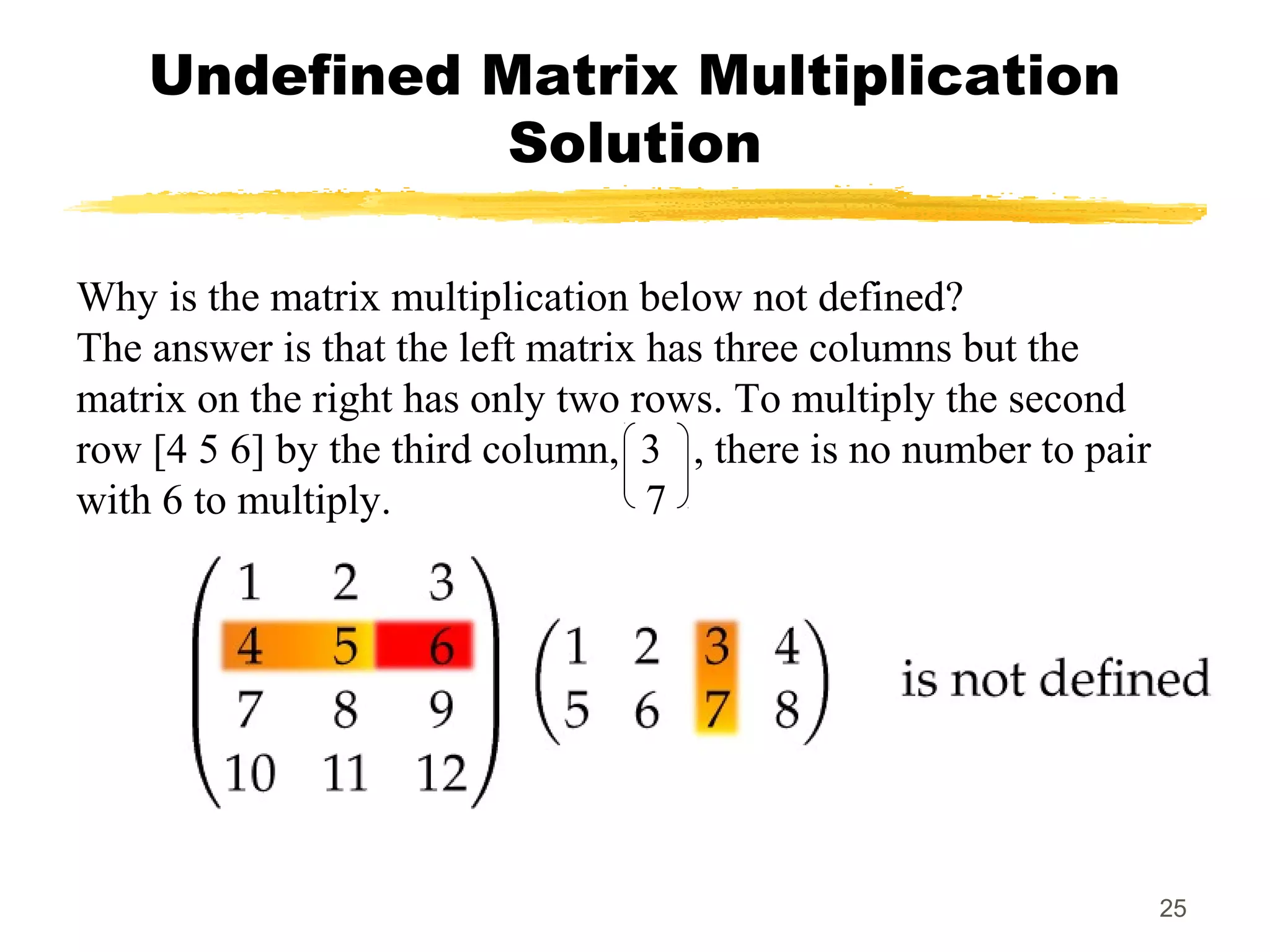 25
Undefined Matrix Multiplication
Solution
Why is the matrix multiplication below not defined?
The answer is that the left matrix has three columns but the
matrix on the right has only two rows. To multiply the second
row [4 5 6] by the third column, 3 , there is no number to pair
with 6 to multiply. 7
 