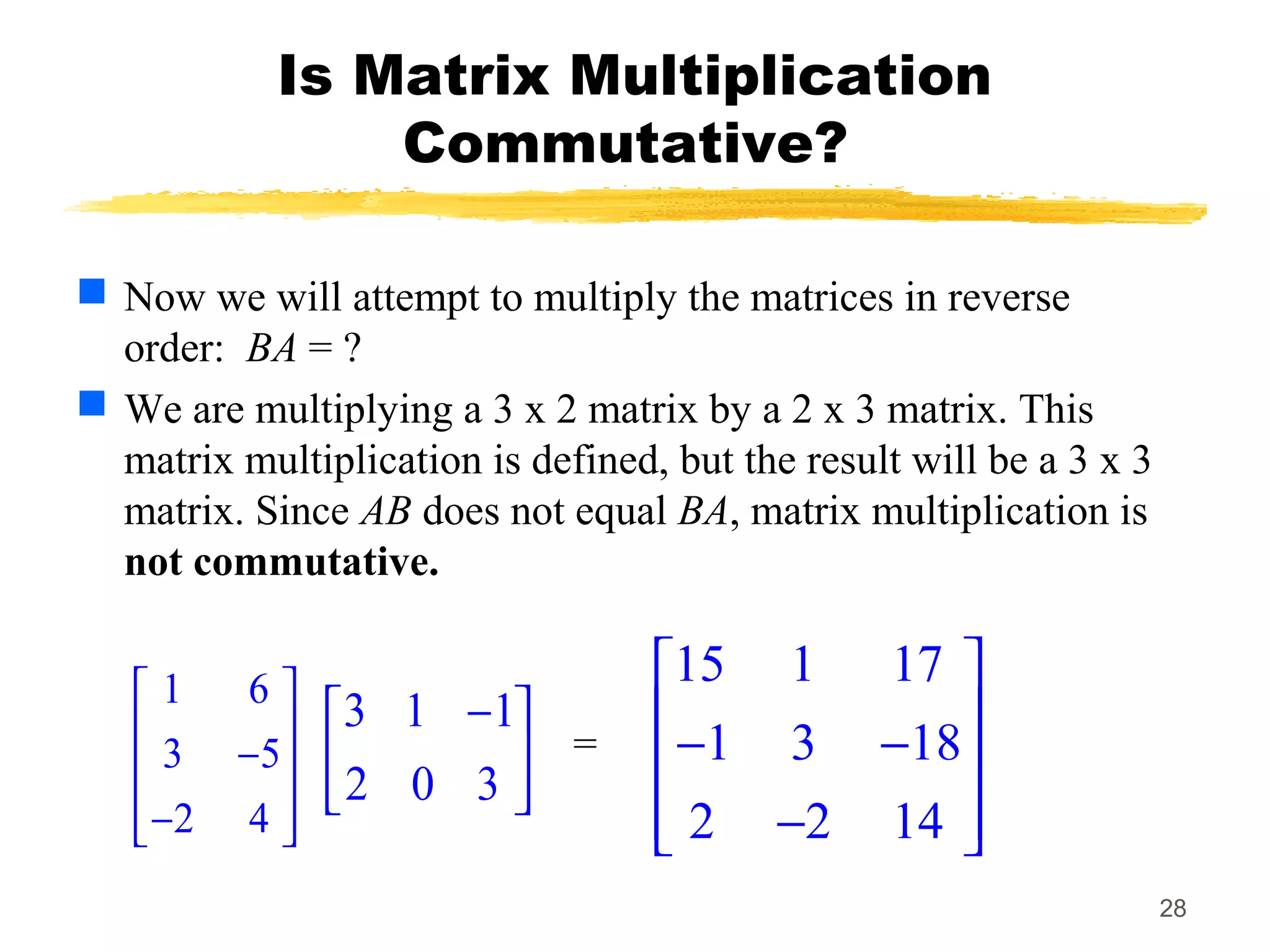28
Is Matrix Multiplication
Commutative?
 Now we will attempt to multiply the matrices in reverse
order: BA = ?
 We are multiplying a 3 x 2 matrix by a 2 x 3 matrix. This
matrix multiplication is defined, but the result will be a 3 x 3
matrix. Since AB does not equal BA, matrix multiplication is
not commutative.
1 6
3 5
2 4
 
 − 
 − 
3 1 1
2 0 3
− 
 
 
15 1 17
1 3 18
2 2 14
 
 − − 
 − 
=
 