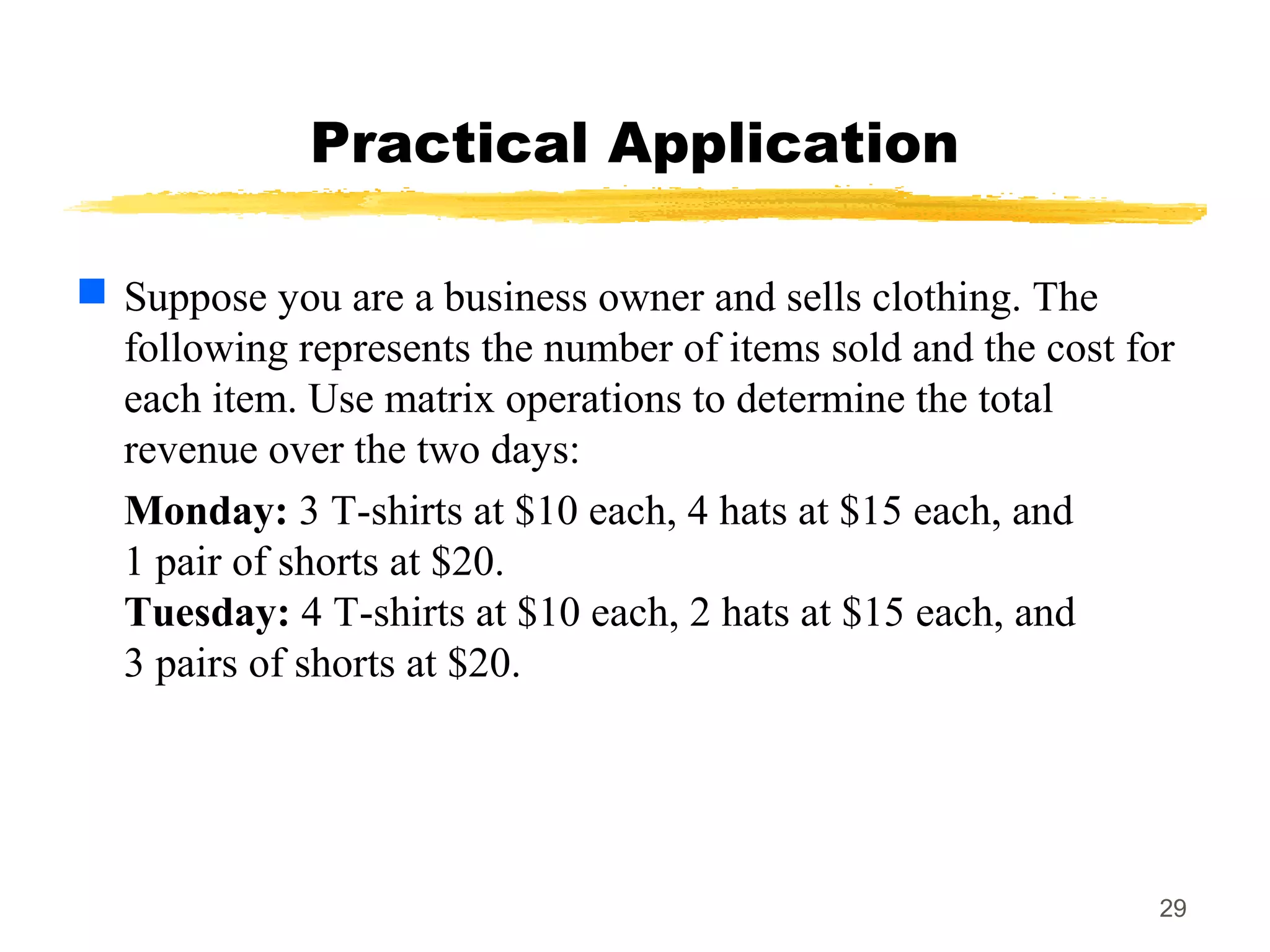 29
Practical Application
 Suppose you are a business owner and sells clothing. The
following represents the number of items sold and the cost for
each item. Use matrix operations to determine the total
revenue over the two days:
Monday: 3 T-shirts at $10 each, 4 hats at $15 each, and
1 pair of shorts at $20.
Tuesday: 4 T-shirts at $10 each, 2 hats at $15 each, and
3 pairs of shorts at $20.
 