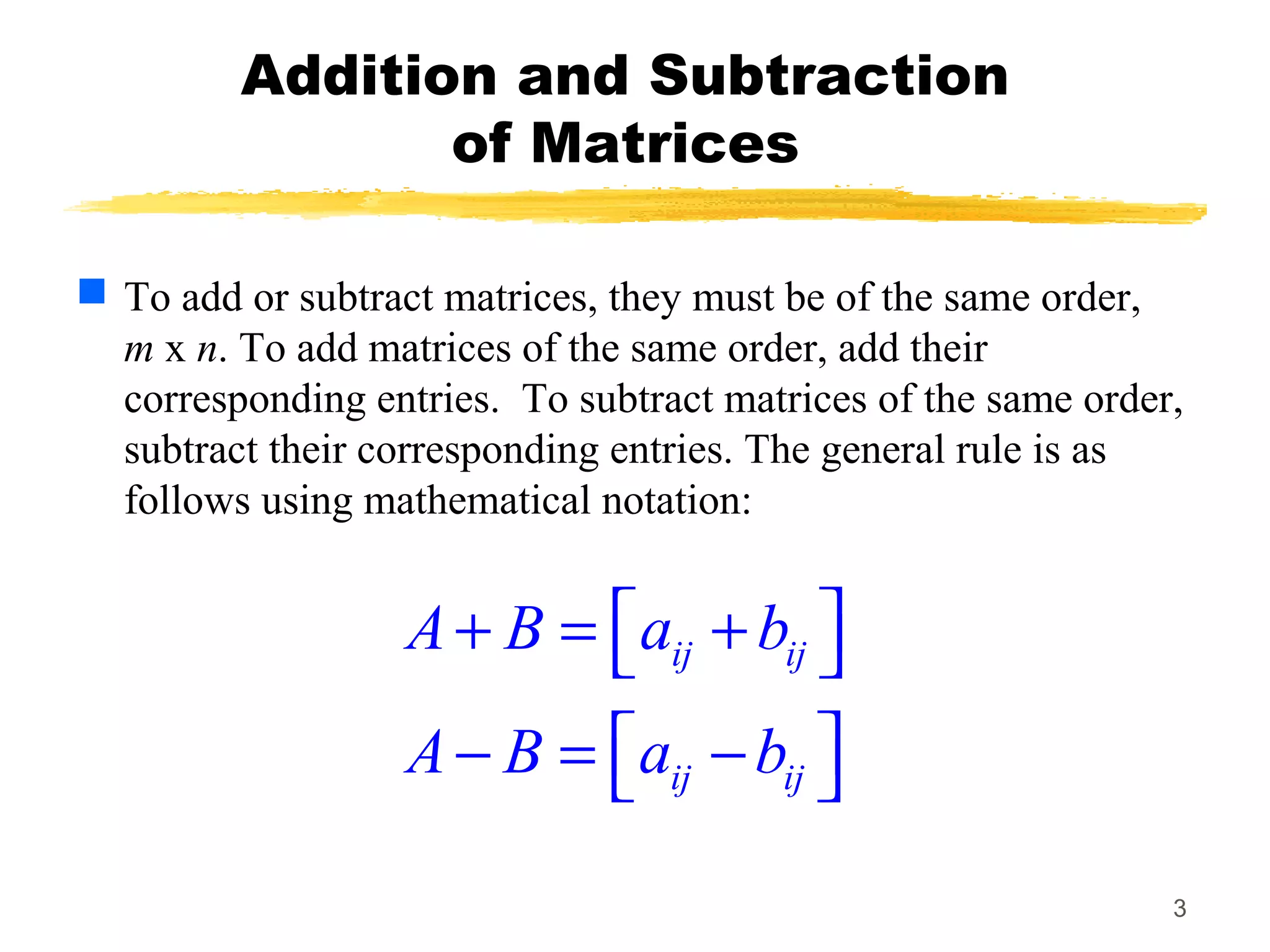 3
Addition and Subtraction
of Matrices
 To add or subtract matrices, they must be of the same order,
m x n. To add matrices of the same order, add their
corresponding entries. To subtract matrices of the same order,
subtract their corresponding entries. The general rule is as
follows using mathematical notation:
ij ij
ij ij
A B a b
A B a b
 + = + 
 − = − 
 