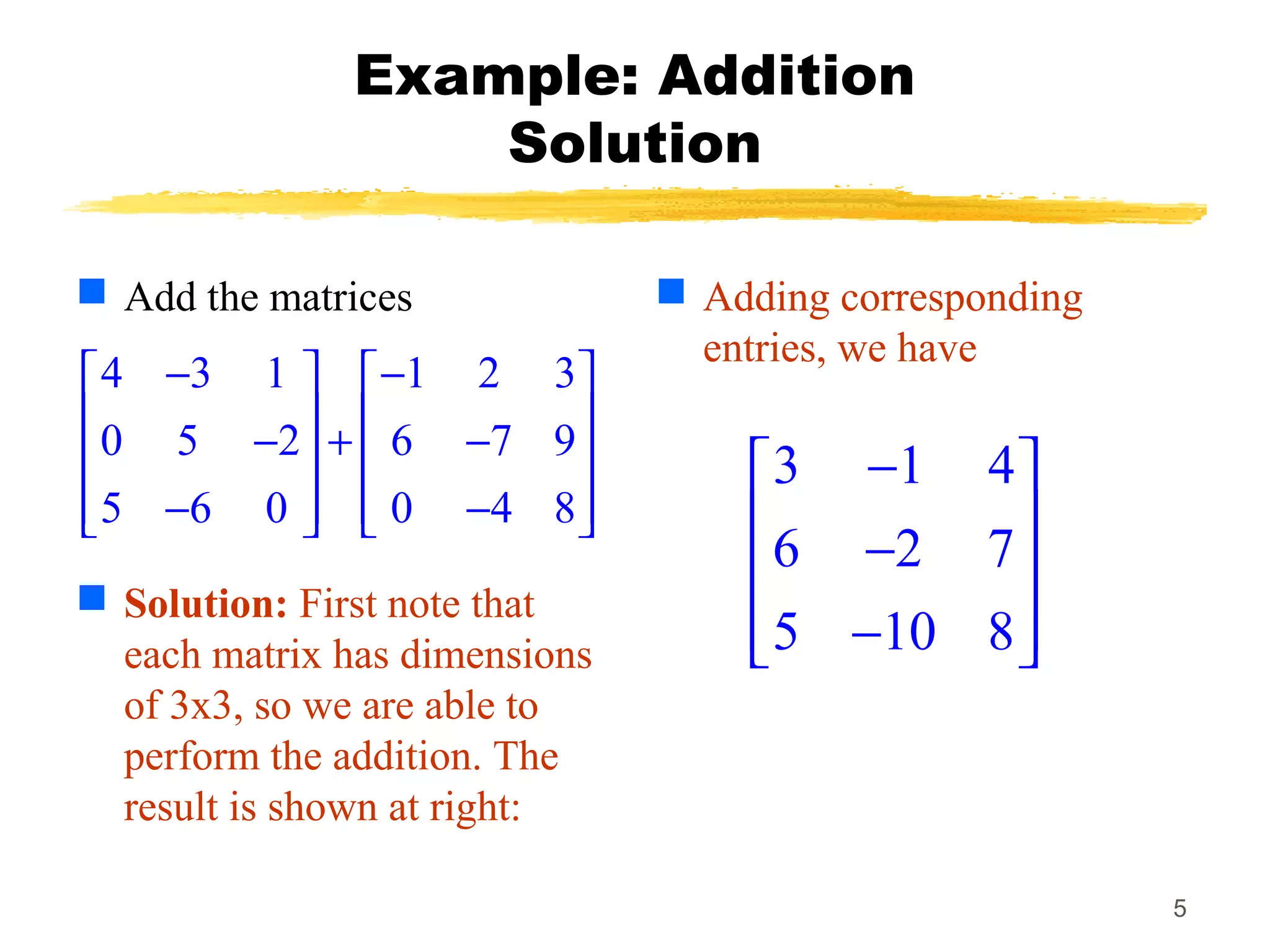 5
Example: Addition
Solution
 Add the matrices
 Solution: First note that
each matrix has dimensions
of 3x3, so we are able to
perform the addition. The
result is shown at right:
 Adding corresponding
entries, we have
4 3 1 1 2 3
0 5 2 6 7 9
5 6 0 0 4 8
− −   
   − + −   
   − −   
3 1 4
6 2 7
5 10 8
− 
 − 
 − 
 