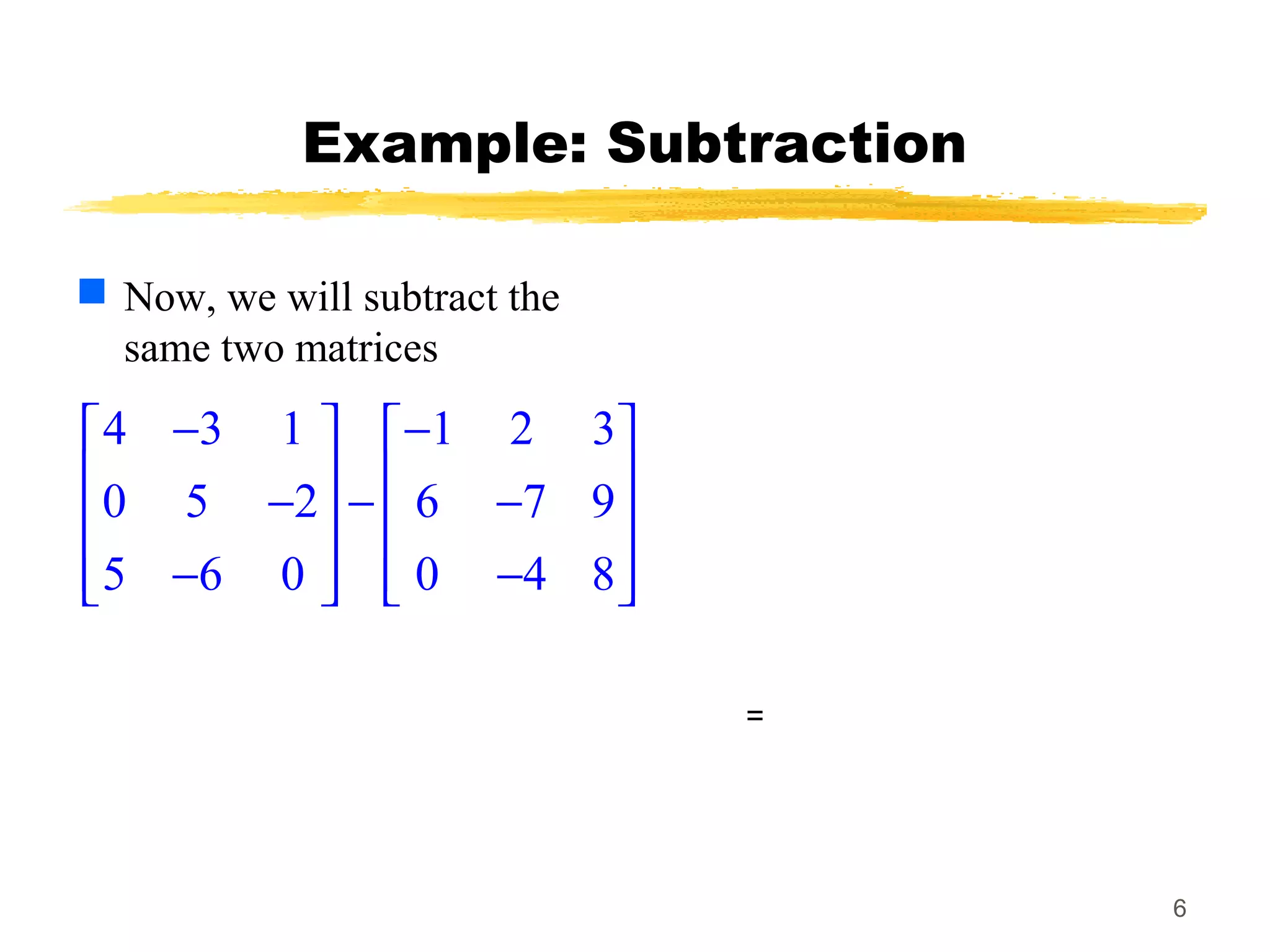 6
Example: Subtraction
 Now, we will subtract the
same two matrices
4 3 1 1 2 3
0 5 2 6 7 9
5 6 0 0 4 8
− −   
   − − −   
   − −   
=
 