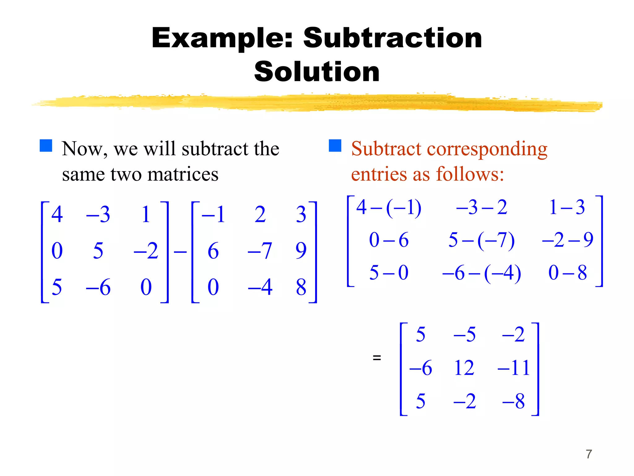 7
Example: Subtraction
Solution
 Now, we will subtract the
same two matrices
 Subtract corresponding
entries as follows:
4 3 1 1 2 3
0 5 2 6 7 9
5 6 0 0 4 8
− −   
   − − −   
   − −   
4 ( 1) 3 2 1 3
0 6 5 ( 7) 2 9
5 0 6 ( 4) 0 8
− − − − − 
 − − − − − 
 − − − − − 
5 5 2
6 12 11
5 2 8
− − 
 − − 
 − − 
=
 