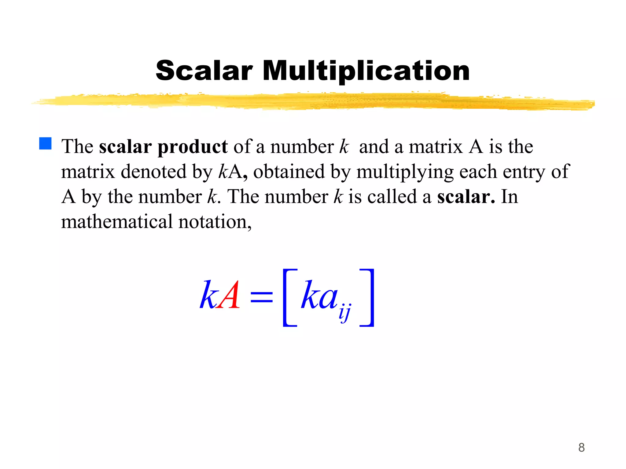 8
Scalar Multiplication
 The scalar product of a number k and a matrix A is the
matrix denoted by kA, obtained by multiplying each entry of
A by the number k. The number k is called a scalar. In
mathematical notation,
ijAk ka =  
 