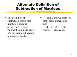 11
Alternate Definition of
Subtraction of Matrices
 The definition of
subtraction of two real
numbers a and b is
a – b = a + (-1)b or
“a plus the opposite of b”.
We can define subtraction
of matrices similarly:
 If A and B are two matrices
of the same dimensions,
then
A – B = A + (-1)B,
where (-1) is a scalar.
 