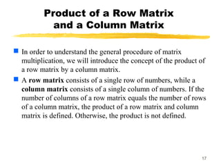 17
Product of a Row Matrix
and a Column Matrix
 In order to understand the general procedure of matrix
multiplication, we will introduce the concept of the product of
a row matrix by a column matrix.
 A row matrix consists of a single row of numbers, while a
column matrix consists of a single column of numbers. If the
number of columns of a row matrix equals the number of rows
of a column matrix, the product of a row matrix and column
matrix is defined. Otherwise, the product is not defined.
 