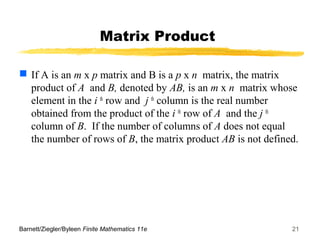 Barnett/Ziegler/Byleen Finite Mathematics 11e 21
Matrix Product
 If A is an m x p matrix and B is a p x n matrix, the matrix
product of A and B, denoted by AB, is an m x n matrix whose
element in the i th
row and j th
column is the real number
obtained from the product of the i th
row of A and the j th
column of B. If the number of columns of A does not equal
the number of rows of B, the matrix product AB is not defined.
 