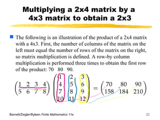 Barnett/Ziegler/Byleen Finite Mathematics 11e 22
Multiplying a 2x4 matrix by a
4x3 matrix to obtain a 2x3
 The following is an illustration of the product of a 2x4 matrix
with a 4x3. First, the number of columns of the matrix on the
left must equal the number of rows of the matrix on the right,
so matrix multiplication is defined. A row-by column
multiplication is performed three times to obtain the first row
of the product: 70 80 90.
 