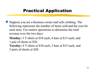 29
Practical Application
 Suppose you are a business owner and sells clothing. The
following represents the number of items sold and the cost for
each item. Use matrix operations to determine the total
revenue over the two days:
Monday: 3 T-shirts at $10 each, 4 hats at $15 each, and
1 pair of shorts at $20.
Tuesday: 4 T-shirts at $10 each, 2 hats at $15 each, and
3 pairs of shorts at $20.
 