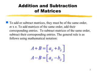 3
Addition and Subtraction
of Matrices
 To add or subtract matrices, they must be of the same order,
m x n. To add matrices of the same order, add their
corresponding entries. To subtract matrices of the same order,
subtract their corresponding entries. The general rule is as
follows using mathematical notation:
ij ij
ij ij
A B a b
A B a b
 + = + 
 − = − 
 