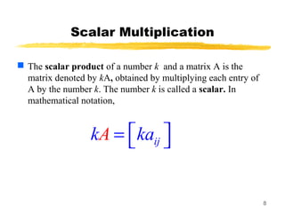 8
Scalar Multiplication
 The scalar product of a number k and a matrix A is the
matrix denoted by kA, obtained by multiplying each entry of
A by the number k. The number k is called a scalar. In
mathematical notation,
ijAk ka =  
 