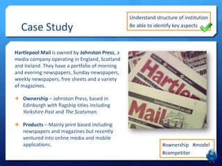 Case Study
Hartlepool Mail is owned by Johnston Press, a
media company operating in England, Scotland
and Ireland. They have a portfolio of morning
and evening newspapers, Sunday newspapers,
weekly newspapers, free sheets and a variety
of magazines.
 Ownership – Johnston Press, based in
Edinburgh with flagship titles including
Yorkshire Post and The Scotsman.
 Products – Mainly print based including
newspapers and magazines but recently
ventured into online media and mobile
applications.
Understand structure of institution
Be able to identify key aspects
#ownership #model
#competitor
 